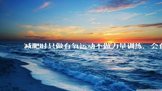减肥时只做有氧运动不做力量训练，会有什么影响？