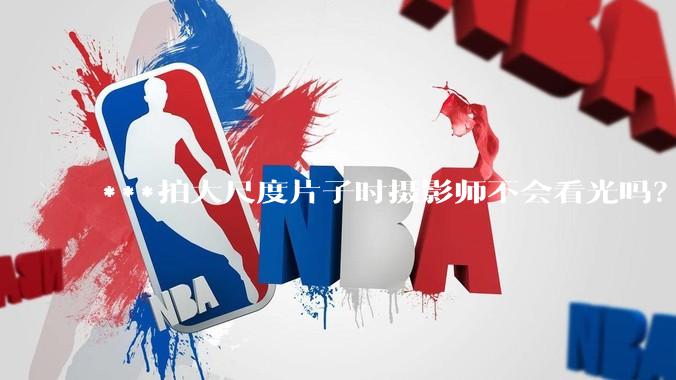 ***拍大尺度片子时摄影师不会看光吗？