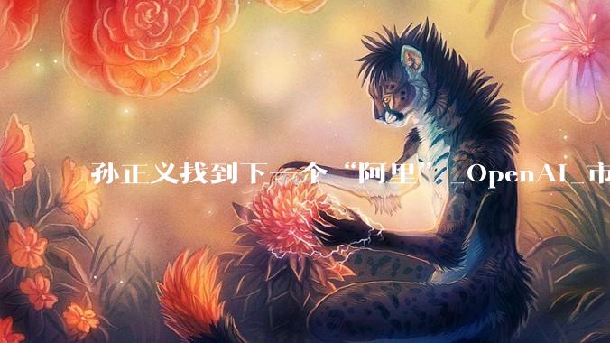孙正义找到下一个“阿里”_OpenAI_市值_投资
