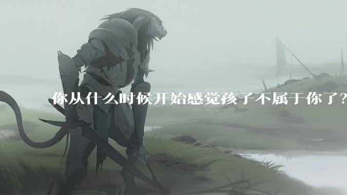 你从什么时候开始感觉孩子不属于你了？